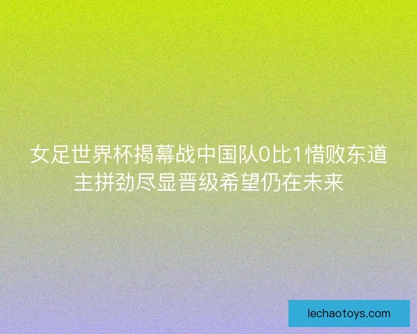 女足世界杯揭幕战中国队0比1惜败东道主拼劲尽显晋级希望仍在未来