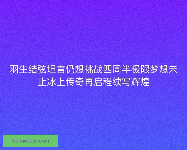 羽生结弦坦言仍想挑战四周半极限梦想未止冰上传奇再启程续写辉煌