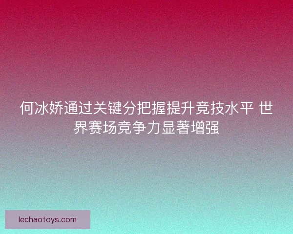 何冰娇通过关键分把握提升竞技水平 世界赛场竞争力显著增强