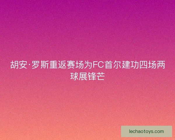 胡安·罗斯重返赛场为FC首尔建功四场两球展锋芒