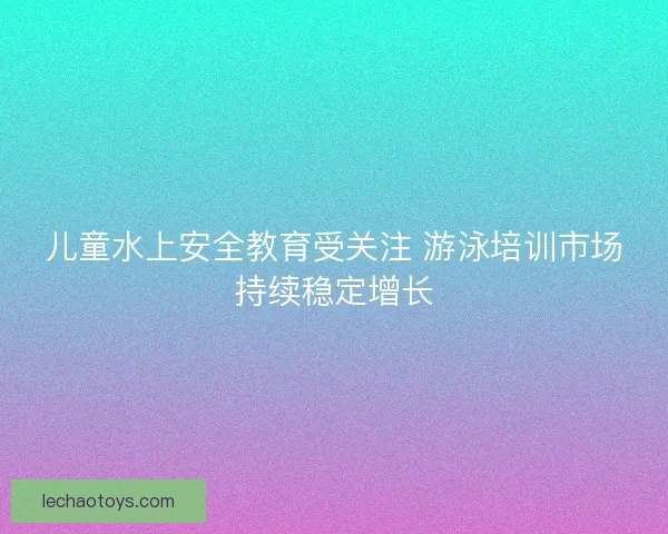 儿童水上安全教育受关注 游泳培训市场持续稳定增长