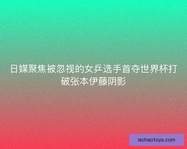 日媒聚焦被忽视的女乒选手首夺世界杯打破张本伊藤阴影