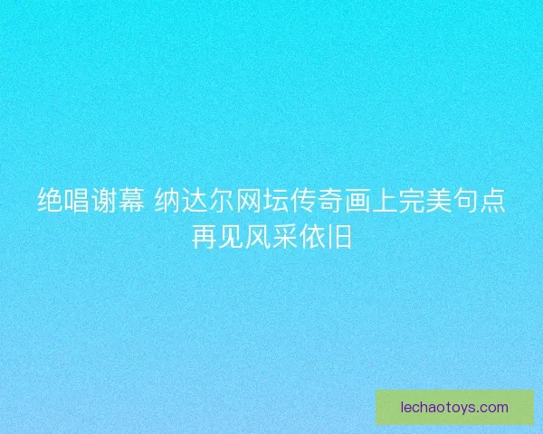 绝唱谢幕 纳达尔网坛传奇画上完美句点再见风采依旧