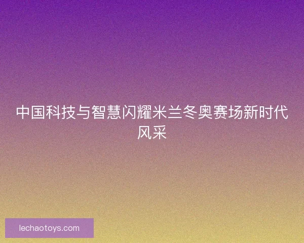 中国科技与智慧闪耀米兰冬奥赛场新时代风采