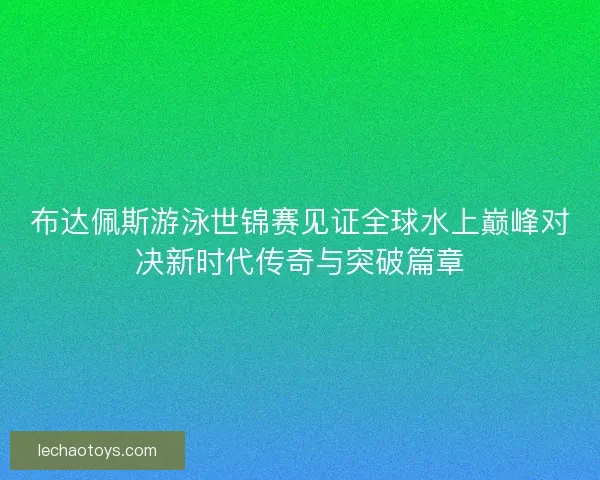 布达佩斯游泳世锦赛见证全球水上巅峰对决新时代传奇与突破篇章